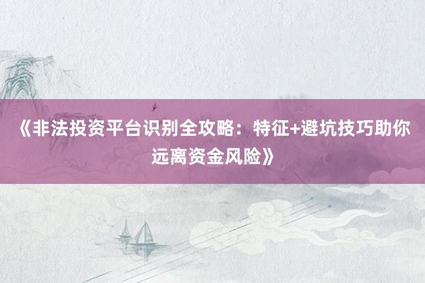 《非法投资平台识别全攻略：特征+避坑技巧助你远离资金风险》