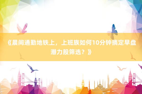 《晨间通勤地铁上，上班族如何10分钟搞定早盘潜力股筛选？》