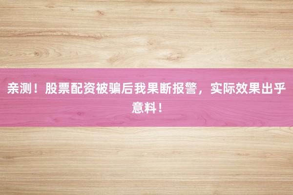亲测！股票配资被骗后我果断报警，实际效果出乎意料！