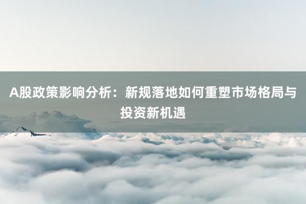 A股政策影响分析：新规落地如何重塑市场格局与投资新机遇