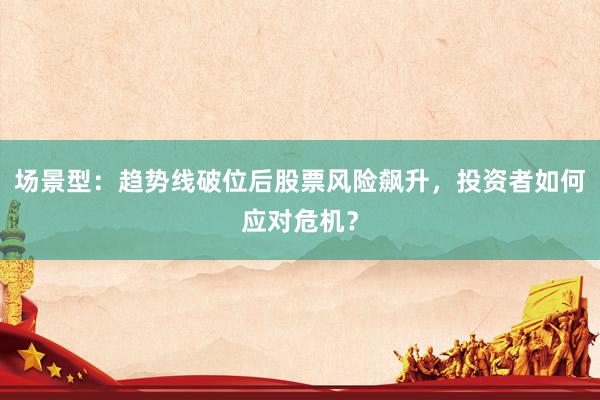 场景型：趋势线破位后股票风险飙升，投资者如何应对危机？