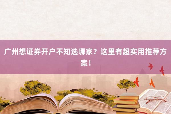 广州想证券开户不知选哪家？这里有超实用推荐方案！