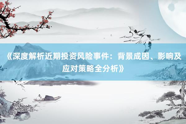 《深度解析近期投资风险事件：背景成因、影响及应对策略全分析》