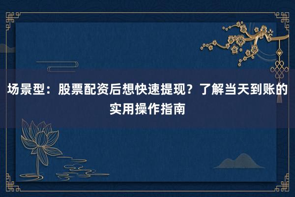 场景型:股票配资后想快速提现?了解当天到账的实用操作指南