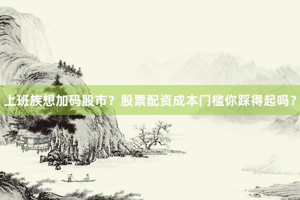 上班族想加码股市？股票配资成本门槛你踩得起吗？