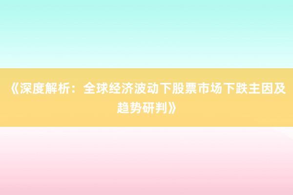 《深度解析：全球经济波动下股票市场下跌主因及趋势研判》