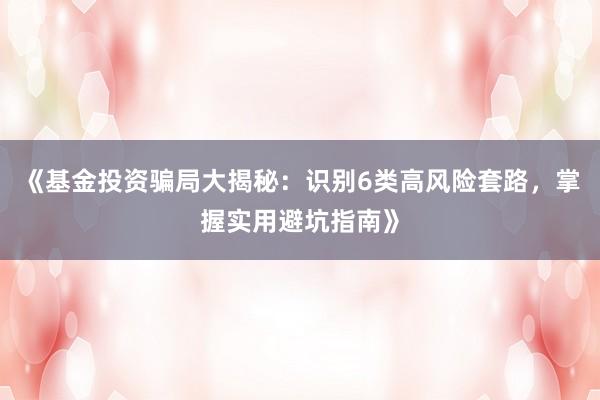 《基金投资骗局大揭秘：识别6类高风险套路，掌握实用避坑指南》
