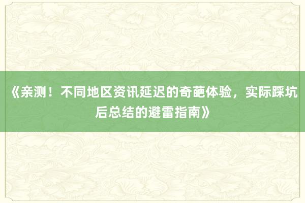 《亲测！不同地区资讯延迟的奇葩体验，实际踩坑后总结的避雷指南》