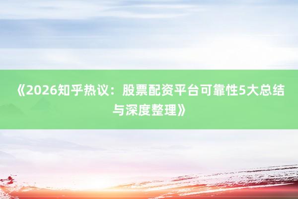 《2026知乎热议：股票配资平台可靠性5大总结与深度整理》
