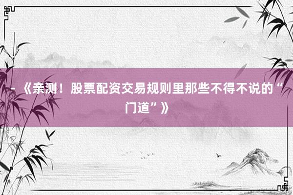 - 《亲测！股票配资交易规则里那些不得不说的“门道”》