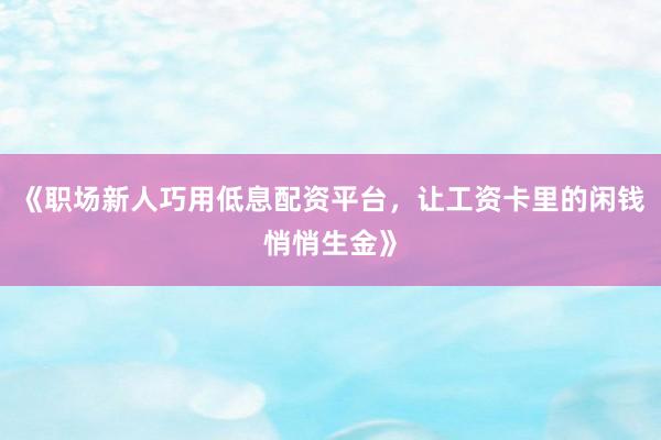 《职场新人巧用低息配资平台，让工资卡里的闲钱悄悄生金》