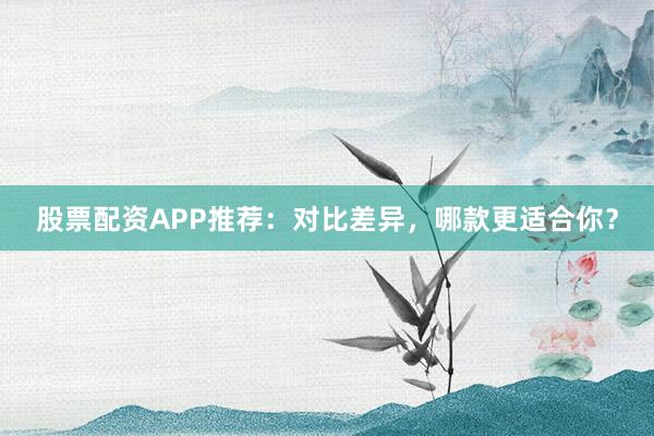 股票配资APP推荐：对比差异，哪款更适合你？