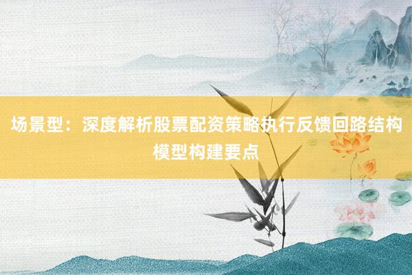 场景型：深度解析股票配资策略执行反馈回路结构模型构建要点