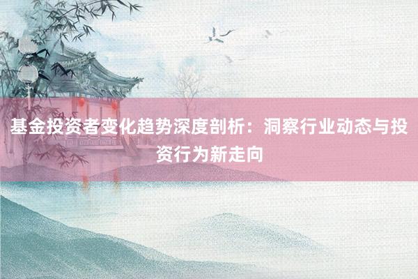 基金投资者变化趋势深度剖析：洞察行业动态与投资行为新走向