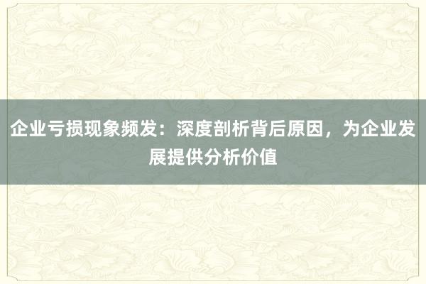 企业亏损现象频发：深度剖析背后原因，为企业发展提供分析价值