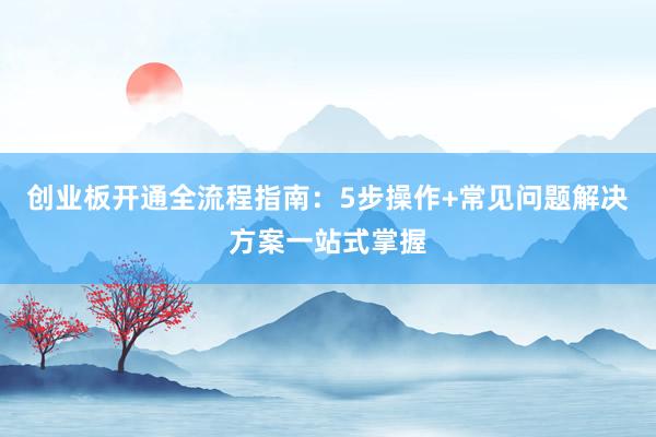 创业板开通全流程指南：5步操作+常见问题解决方案一站式掌握