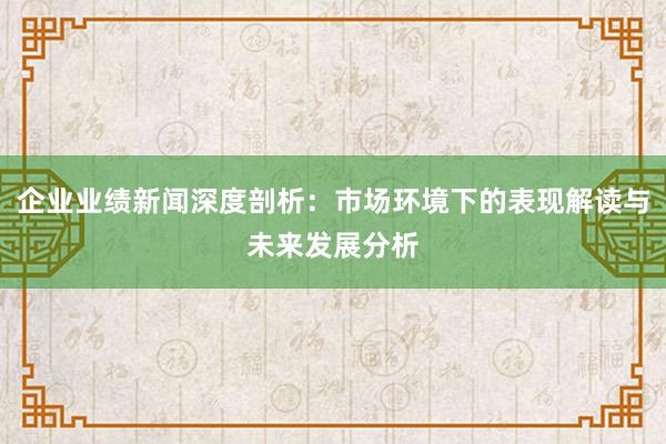 企业业绩新闻深度剖析：市场环境下的表现解读与未来发展分析