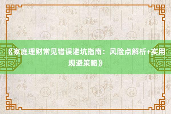 《家庭理财常见错误避坑指南：风险点解析+实用规避策略》