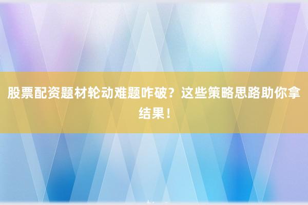 股票配资题材轮动难题咋破？这些策略思路助你拿结果！