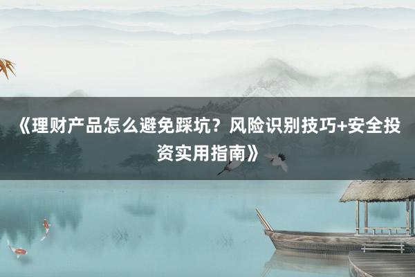 《理财产品怎么避免踩坑？风险识别技巧+安全投资实用指南》