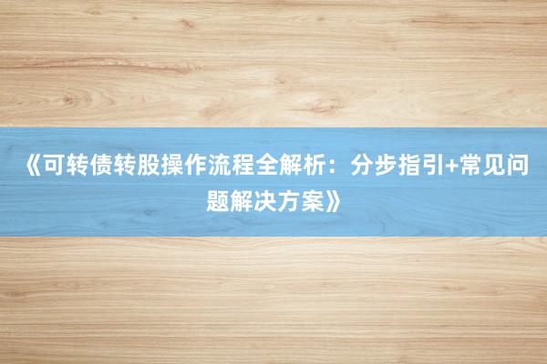 《可转债转股操作流程全解析：分步指引+常见问题解决方案》