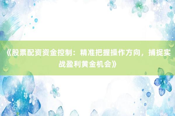 《股票配资资金控制：精准把握操作方向，捕捉实战盈利黄金机会》