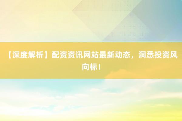【深度解析】配资资讯网站最新动态,洞悉投资风向标!